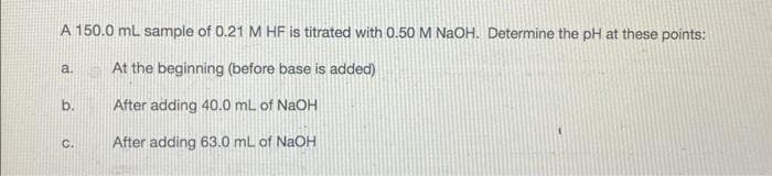 A 150.0 mL sample of 0.21 M HF is titrated with 0.50 M NaOH. Determine the pH at these points:
At the beginning (before base is added)
After adding 40.0 mL of NaOH
After adding 63.0 mL of NaOH
a.
b.
C.
