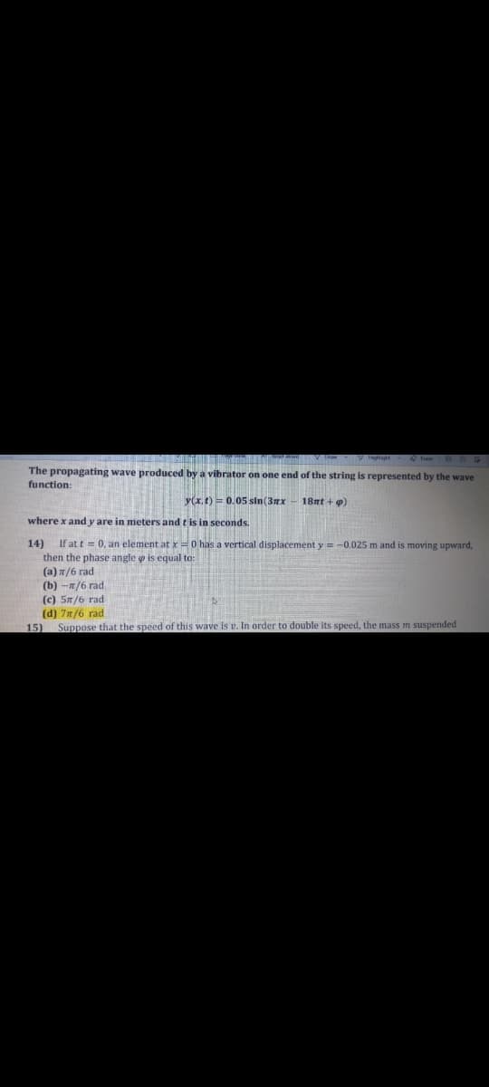 The propagating wave produced by a vibrator on one end of the string is represented by the wave
function:
y(x, t) = 0.05 sin (3nx - 18nt + 9)
where x and y are in meters and t is in seconds.
14) If at t = 0, an element at x=0 has a vertical displacement y =-0.025 m and is moving upward,
then the phase angle o is equal to:
(a) 1/6 rad
(b) -n/6 rad
(c) 5n/6 rad
(d) 7n/6 rad
Suppose that the speed of this wave is v. In order to double its speed, the mass
15)
suspended
