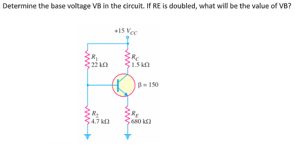 Determine the base voltage VB in the circuit. If RE is doubled, what will be the value of VB?
+15 Vcc
R
22 kΩ
RC
1.5 kN
B = 150
R2
4.7 k2
RE
680 k2
