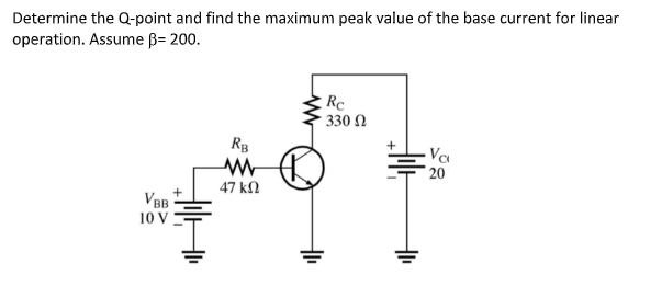 Determine the Q-point and find the maximum peak value of the base current for linear
operation. Assume B= 200.
Rc
330 Ω
RB
Va
20
47 kN
VBB
10 V
