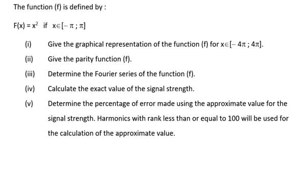 The function (f) is defined by :
F(x) = x? if xe[- T ; n]
(i)
Give the graphical representation of the function (f) for xe[- 4T ; 47].
(ii)
Give the parity function (f).
(ii)
Determine the Fourier series of the function (f).
(iv)
Calculate the exact value of the signal strength.
(v)
Determine the percentage of error made using the approximate value for the
signal strength. Harmonics with rank less than or equal to 100 will be used for
the calculation of the approximate value.
