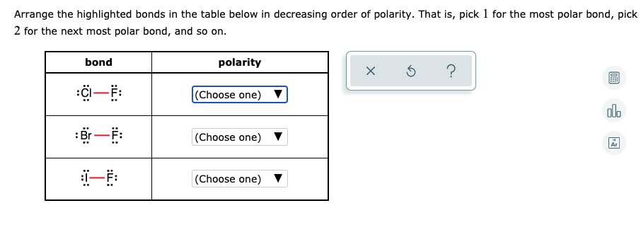 Arrange the highlighted bonds in the table below in decreasing order of polarity. That is, pick 1 for the most polar bond, pick
2 for the next most polar bond, and so on.
bond
polarity
|(Choose one) ▼
-
olo
:即一
(Choose one) ▼
-
Ar
一F:
(Choose one) ▼
