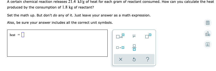 A certain chemical reaction releases 21.4 kJ/g of heat for each gram of reactant consumed. How can you calculate the heat
produced by the consumption of 1.8 kg of reactant?
Set the math up. But don't do any of it. Just leave your answer as a math expression.
Also, be sure your answer includes all the correct unit symbols.
heat
dlo
x10
Ar
?
