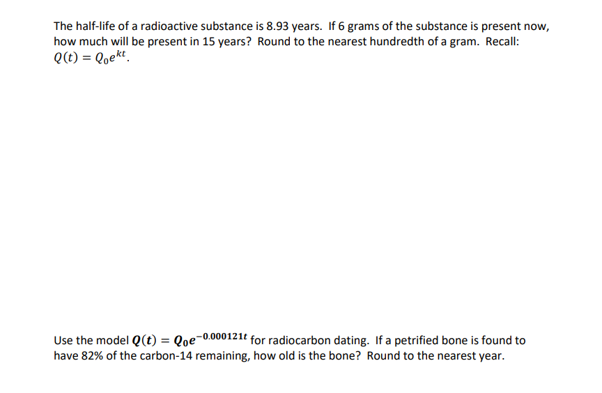 The half-life of a radioactive substance is 8.93 years. If 6 grams of the substance is present now,
how much will be present in 15 years? Round to the nearest hundredth of a gram. Recall:
Q(t) = Qoekt.
Use the model Q(t) = Qoe-0.000121e for radiocarbon dating. If a petrified bone is found to
have 82% of the carbon-14 remaining, how old is the bone? Round to the nearest year.
