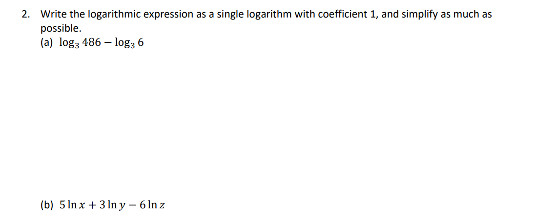2. Write the logarithmic expression as a single logarithm with coefficient 1, and simplify as much as
possible.
(a) log3 486 – log3 6
(b) 5 ln x + 3 ln y – 6 In z

