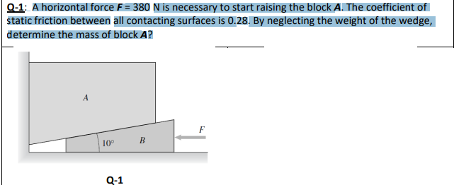 Q-1: A horizontal force F = 380 N is necessary to start raising the block A. The coefficient of
static friction between all contacting surfaces is 0.28. By neglecting the weight of the wedge,
determine the mass of block A?
A
F
B
10⁰
Q-1