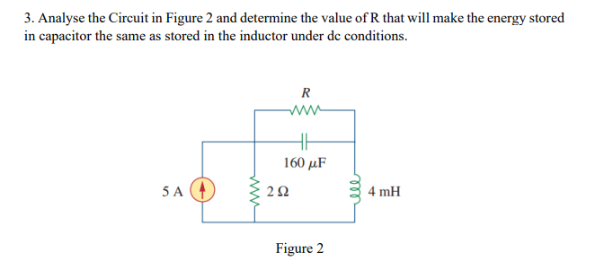 3. Analyse the Circuit in Figure 2 and determine the value of R that will make the energy stored
in capacitor the same as stored in the inductor under de conditions.
R
HH
160 με
5A4
4 mH
www
292
Figure 2
m