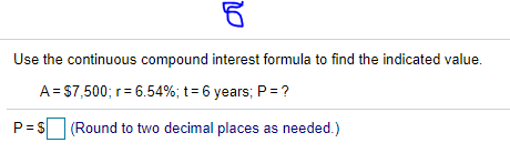 Use the continuous compound interest formula to find the indicated value.
A= S7,500; r= 6.54%; t= 6 years; P =?
P= S (Round to two decimal places as needed.)
