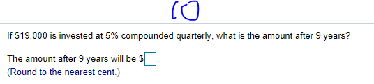 If $19,000 is invested at 5% compounded quarterly, what is the amount after 9 years?
The amount after 9 years will be $
(Round to the nearest cent.)
