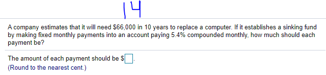 14
A company estimates that it will need $66,000 in 10 years to replace a computer. If it establishes a sinking fund
by making fixed monthly payments into an account paying 5.4% compounded monthly, how much should each
payment be?
The amount of each payment should be $
(Round to the nearest cent.)
