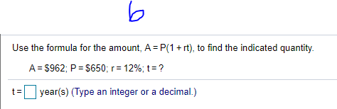 Use the formula for the amount, A = P(1+ rt), to find the indicated quantity.
A= $962; P= $650; r= 12%; t=?
t=
year(s) (Type an integer or a decimal.)
