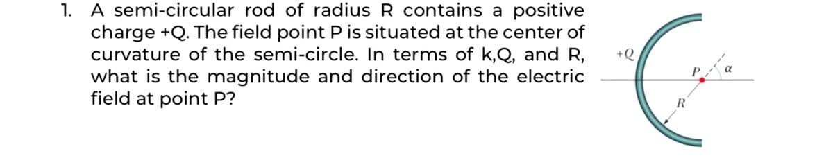 1. A semi-circular rod of radius R contains a positive
charge +Q. The field point P is situated at the center of
curvature of the semi-circle. In terms of k,Q, and R,
what is the magnitude and direction of the electric
field at point P?
+Q

