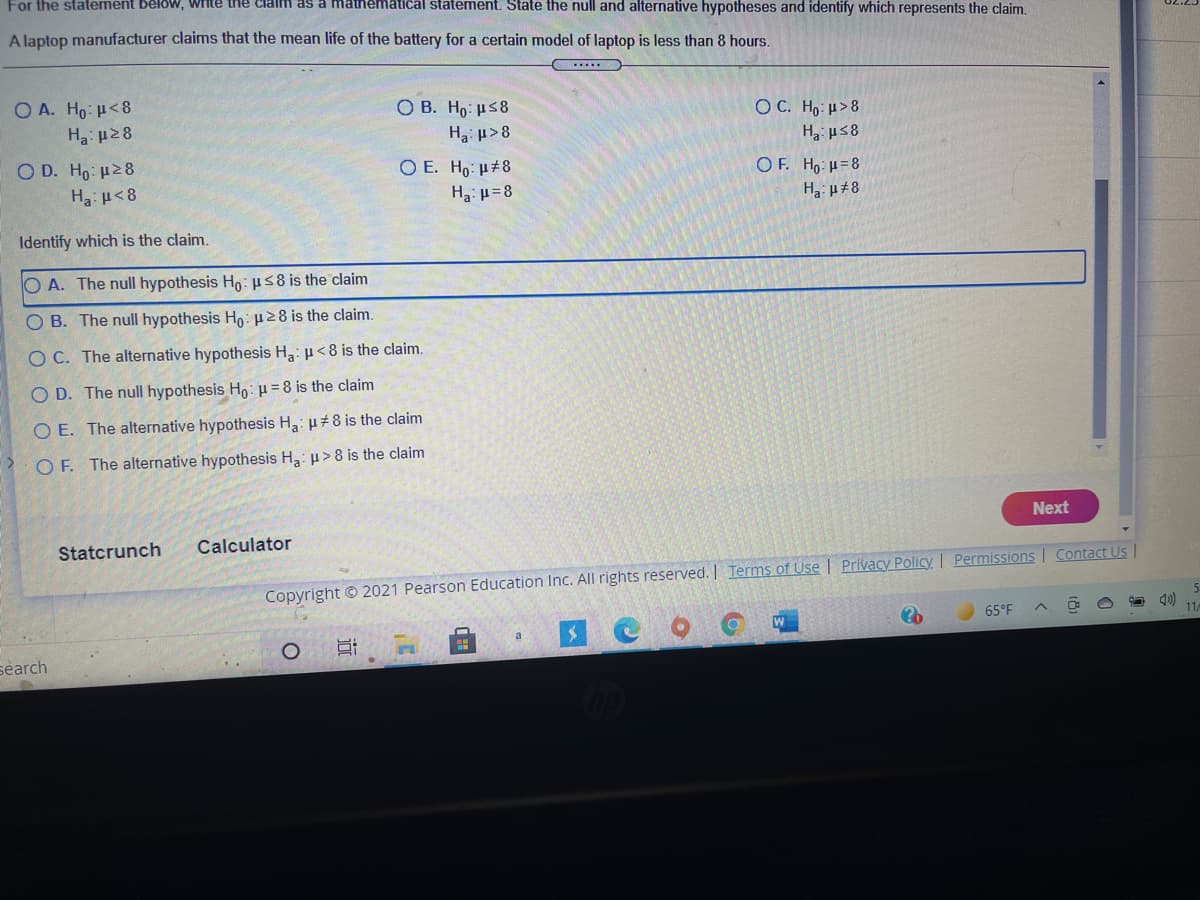 For the statement Below, write the claim as a mathematical statement. State the null and alternative hypotheses and identify which represents the claim.
A laptop manufacturer claims that the mean life of the battery for a certain model of laptop is less than 8 hours.
O A. Ho <8
Ο Β . H : μ8
OC. Ho: µ>8
Ha: µ28
Ha: µ>8
Ha us8
Ο D. H: μ28
O E. Ho: H#8
O F. Ho: u=8
Ha: p<8
Ha: u=8
Ha: µ±8
Identify which is the claim.
O A. The null hypothesis Ho: 58 is the claim
OB. The null hypothesis Ho:28 is the claim.
O C. The alternative hypothesis H: p<8 is the claim.
O D. The null hypothesis Ho:=8 is the claim
O E. The alternative hypothesis H3: µ+8 is the claim
O F. The alternative hypothesis H3: u>8 is the claim
Next
Statcrunch
Calculator
Copyright © 2021 Pearson Education Inc. All rights reserved. | Terms of Use | Privacy Policy I Permissions | Contact Us
65°F
11
search
近
