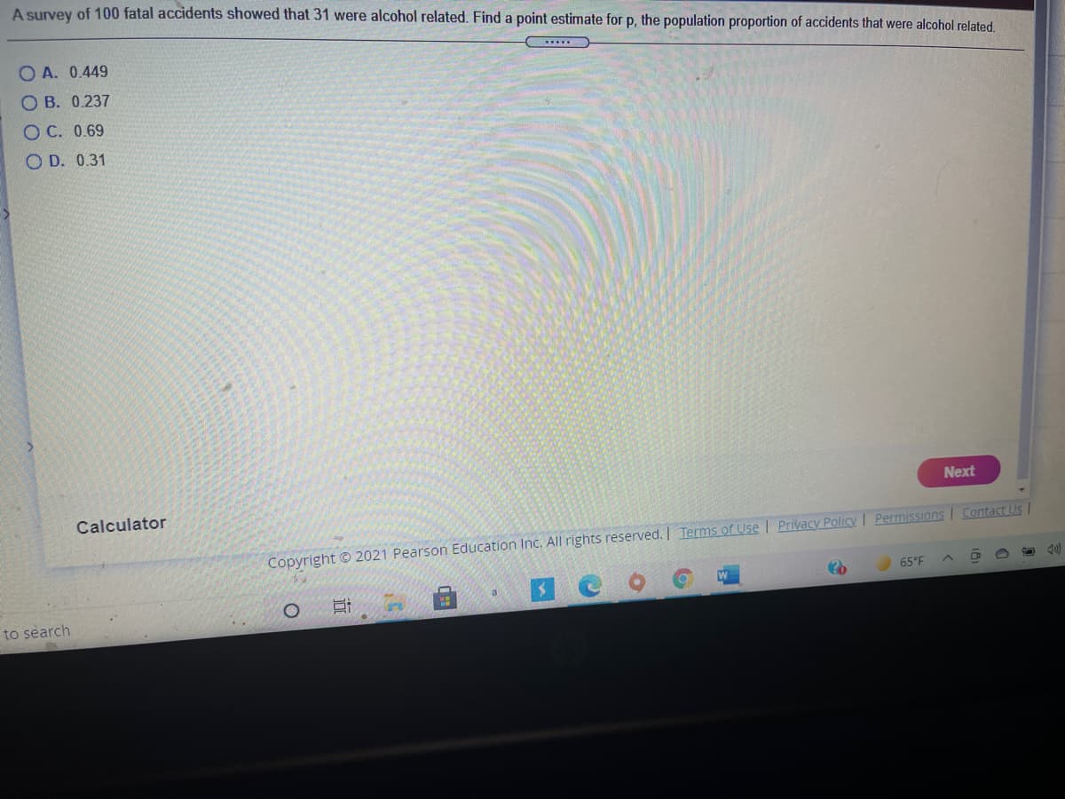 A survey of 100 fatal accidents showed that 31 were alcohol related. Find a point estimate for p, the population proportion of accidents that were alcohol related.
O A. 0.449
....
O B. 0.237
O C. 0.69
O D. 0.31
Next
Calculator
Contact Us
Copyright © 2021 Pearson Education Inc. All rights reserved. Terms of Use | Privacy Policy Permissions
65°F
a
to search
