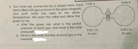 TANK B
4. Two tanks are connected by a closed valve. Each TANK A
tank is filled with gas as shown in the given diagram,
and both tanks are held at the same
temperature. We open the valve and allow the
gases to mix.
a. After the gases mix, what is the partial
pressure of each gas, and what is the total
pressure?
b. What is the mole fraction of each gas in the
mixture?
5.00 L O:
3,00 L Na
24 atm
32 atm
