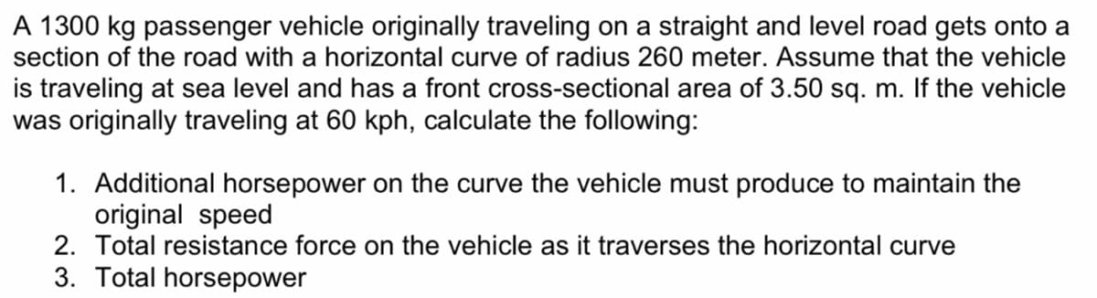 A 1300 kg passenger vehicle originally traveling on a straight and level road gets onto a
section of the road with a horizontal curve of radius 260 meter. Assume that the vehicle
is traveling at sea level and has a front cross-sectional area of 3.50 sq. m. If the vehicle
was originally traveling at 60 kph, calculate the following:
1. Additional horsepower on the curve the vehicle must produce to maintain the
original speed
2. Total resistance force on the vehicle as it traverses the horizontal curve
3. Total horsepower
