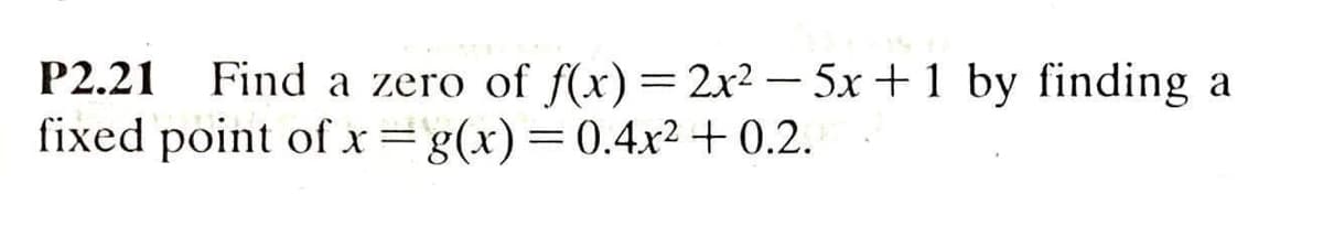 P2.21
Find a zero of f(x)=2x2 - 5x+1 by finding a
fixed point of x=g(x)=0.4x2 + 0.2.
