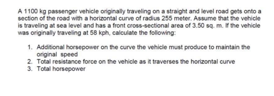 A 1100 kg passenger vehicle originally traveling on a straight and level road gets onto a
section of the road with a horizontal curve of radius 255 meter. Assume that the vehicle
is traveling at sea level and has a front cross-sectional area of 3.50 sq. m. If the vehicle
was originally traveling at 58 kph, calculate the following:
1. Additional horsepower on the curve the vehicle must produce to maintain the
original speed
2. Total resistance force on the vehicle as it traverses the horizontal curve
3. Total horsepower

