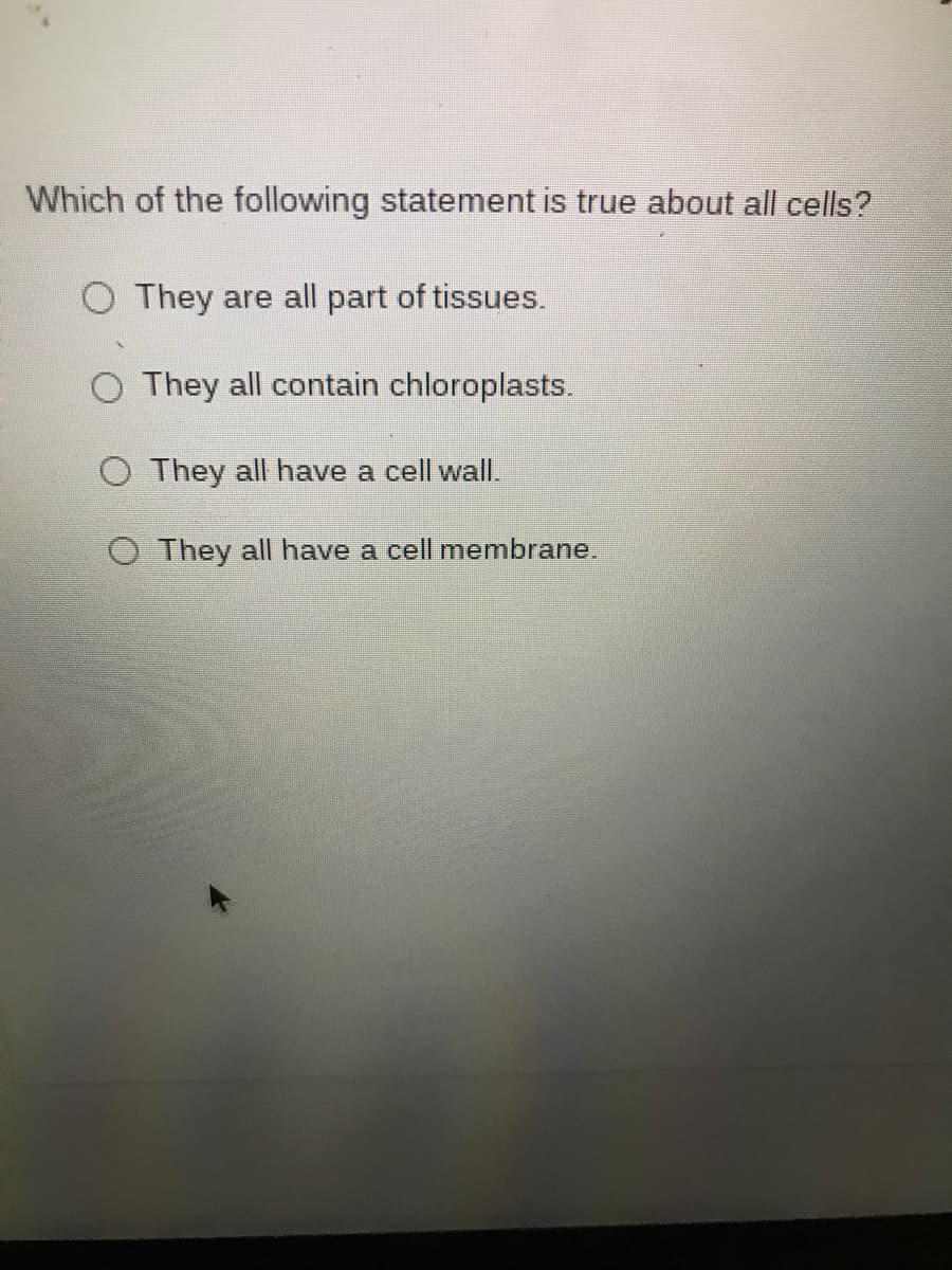 Which of the following statement is true about all cells?
O They are all part of tissues.
O They all contain chloroplasts.
O They all have a cell wall.
O They all have a cell membrane.
