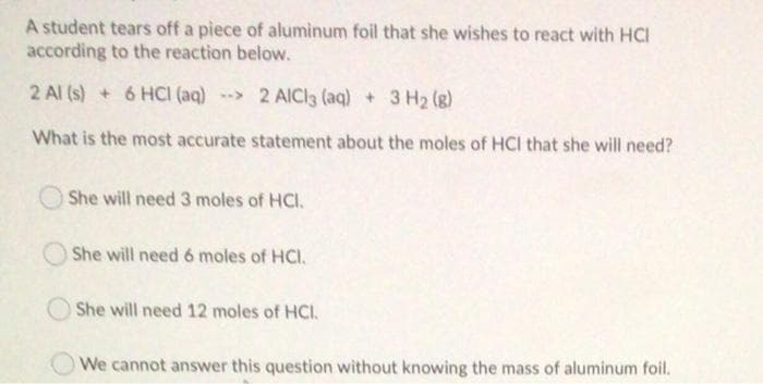 A student tears off a piece of aluminum foil that she wishes to react with HCI
according to the reaction below.
2 Al (s) + 6 HCI (aq) --> 2 AlICI3 (aq) + 3 H2 (g)
What is the most accurate statement about the moles of HCI that she will need?
She will need 3 moles of HCI.
She will need 6 moles of HCI.
She will need 12 moles of HCI.
We cannot answer this question without knowing the mass of aluminum foil.
