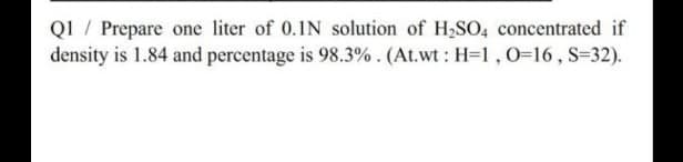 QI / Prepare one liter of 0.1N solution of H,SO, concentrated if
density is 1.84 and percentage is 98.3%. (At.wt: H=1,0=16, S=32).
