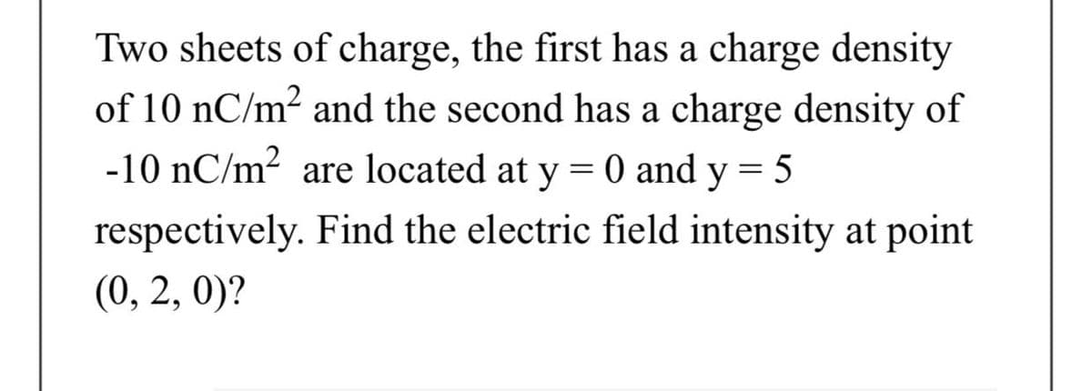 Two sheets of charge, the first has a charge density
of 10 nC/m2 and the second has a charge density of
-10 nC/m2 are located at y = 0 and y = 5
respectively. Find the electric field intensity at point
(0, 2, 0)?
