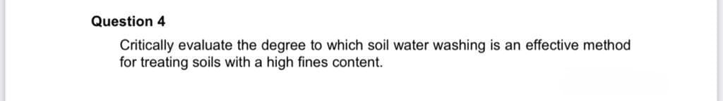 Question 4
Critically evaluate the degree to which soil water washing is an effective method
for treating soils with a high fines content.