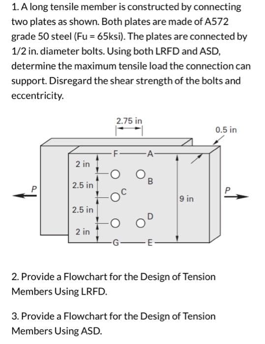 1. A long tensile member is constructed by connecting
two plates as shown. Both plates are made of A572
grade 50 steel (Fu = 65ksi). The plates are connected by
1/2 in. diameter bolts. Using both LRFD and ASD,
determine the maximum tensile load the connection can
support. Disregard the shear strength of the bolts and
eccentricity.
P
2 in
2.5 in
2.5 in
2 in
2.75 in
-F-
O
O
-G
A-
B
-E
9 in
2. Provide a Flowchart for the Design of Tension
Members Using LRFD.
3. Provide a Flowchart for the Design of Tension
Members Using ASD.
0.5 in