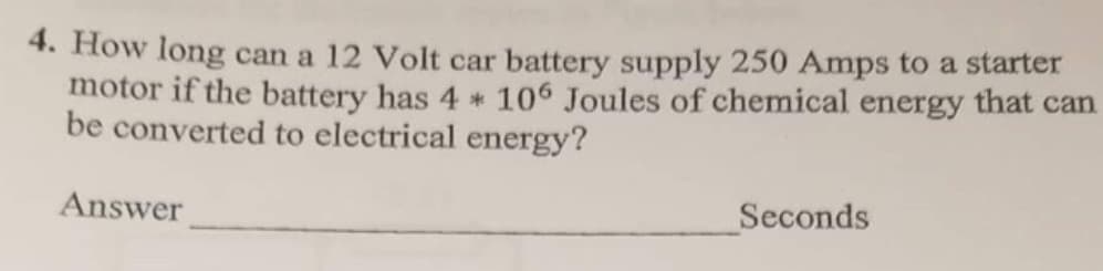 4. How long can a 12 Volt car battery supply 250 Amps to a starter
motor if the battery has 4 * 106 Joules of chemical energy that can
be converted to electrical energy?
Answer
Seconds