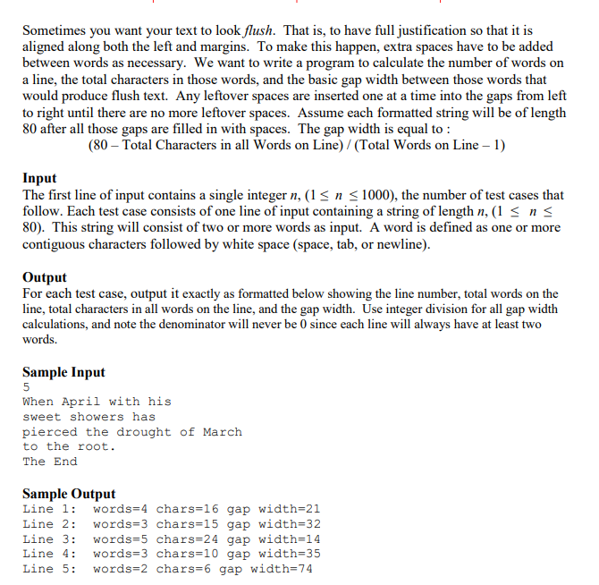 Sometimes you want your text to look flush. That is, to have full justification so that it is
aligned along both the left and margins. To make this happen, extra spaces have to be added
between words as necessary. We want to write a program to calculate the number of words on
a line, the total characters in those words, and the basic gap width between those words that
would produce flush text. Any leftover spaces are inserted one at a time into the gaps from left
to right until there are no more leftover spaces. Assume each formatted string will be of length
80 after all those gaps are filled in with spaces. The gap width is equal to :
(80 - Total Characters in all Words on Line) / (Total Words on Line - 1)
Input
The first line of input contains a single integer n, (1 ≤ n ≤ 1000), the number of test cases that
follow. Each test case consists of one line of input containing a string of length n, (1 ≤ n ≤
80). This string will consist of two or more words as input. A word is defined as one or more
contiguous characters followed by white space (space, tab, or newline).
Output
For each test case, output it exactly as formatted below showing the line number, total words on the
line, total characters in all words on the line, and the gap width. Use integer division for all gap width
calculations, and note the denominator will never be 0 since each line will always have at least two
words.
Sample Input
5
When April with his
sweet showers has
pierced the drought of March
to the root.
The End
Sample Output
Line 1: words=4 chars=16 gap width=21
words=3 chars=15 gap width=32
Line 2:
Line 3: words=5 chars=24 gap width=14
Line 4: words=3 chars=10 gap width=35
Line 5: words=2 chars=6 gap width=74