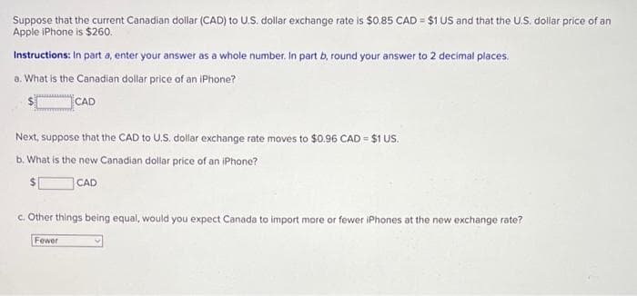 Suppose that the current Canadian dollar (CAD) to U.S. dollar exchange rate is $0.85 CAD = $1 US and that the U.S. dollar price of an
Apple iPhone is $260.
Instructions: In part a, enter your answer as a whole number. In part b, round your answer to 2 decimal places.
a. What is the Canadian dollar price of an iPhone?
CAD
Next, suppose that the CAD to U.S. dollar exchange rate moves to $0.96 CAD = $1 US.
b. What is the new Canadian dollar price of an iPhone?
CAD
c. Other things being equal, would you expect Canada to import more or fewer iPhones at the new exchange rate?
Fewer
