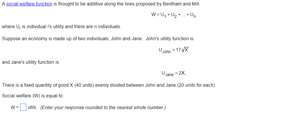A social welfare function is thought to be additive along the lines proposed by Bentham and Mill:
W = U, + U, +
.+ Un
where U; is individual i's utility and there are n individuals.
Suppose an economy is made up of two individuals, John and Jane. John's utility function is
U
John = 17X
and Jane's utility function is
U
JJane
= 2X.
There is a fixed quantity of good X (40 units) evenly divided between John and Jane (20 units for each).
Social welfare (W) is equal to:
W =
= utils. (Enter your response rounded to the nearest whole number.)
