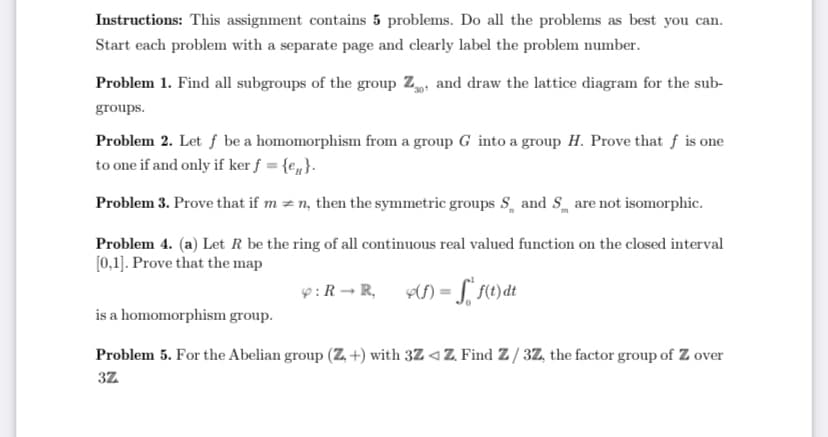 Instructions: This assignment contains 5 problems. Do all the problems as best you can.
Start each problem with a separate page and clearly label the problem number.
Problem 1. Find all subgroups of the group Z, and draw the lattice diagram for the sub-
groups.
Problem 2. Let f be a homomorphism from a group G into a group H. Prove that f is one
to one if and only if ker f = {e„}.
Problem 3. Prove that if m = n, then the symmetric groups S, and S are not isomorphic.
Problem 4. (a) Let R be the ring of all continuous real valued function on the closed interval
[0,1]. Prove that the map
9:R - R, ) = L 10)dt
is a homomorphism group.
Problem 5. For the Abelian group (Z, +) with 3Z <Z. Find Z / 3Z, the factor group of Z over
3Z

