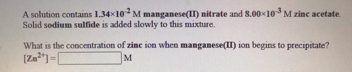 A solution contains 1.34x102 M manganese(II) nitrate and 8.00×10M zinc acetate.
Solid sodium sulfide is added slowly to this mixture.
What is the concentration of zinc ion when manganese(II) ion begins to precipitate?
[Zn] =|
