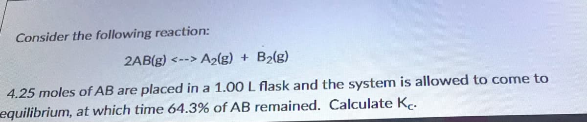 Consider the following reaction:
2AB(g) <--> A2(g) + B2(g)
4.25 moles of AB are placed in a 1.00 L flask and the system is allowed to come to
equilibrium, at which time 64.3% of AB remained. Calculate K..
