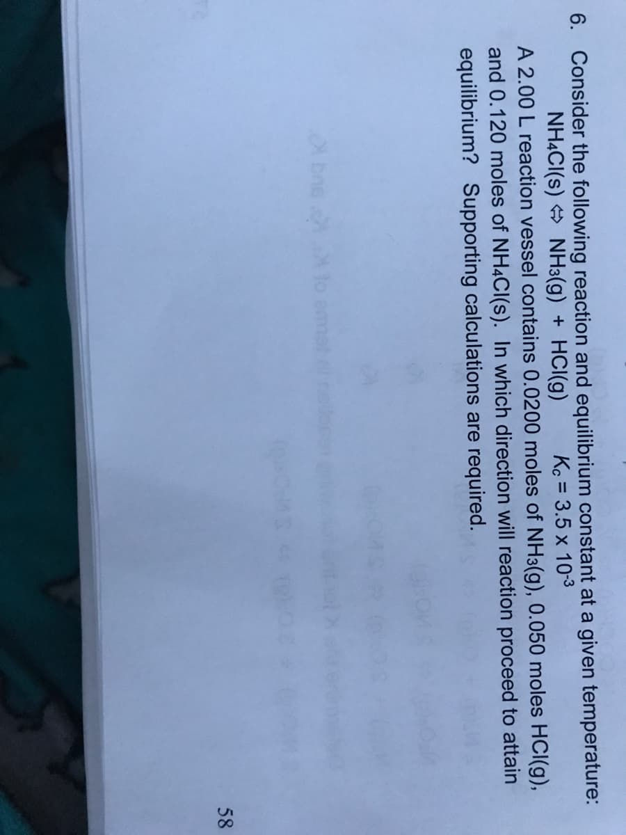 6. Consider the following reaction and equilibrium constant at a given temperature:
NH4CI(s) + NH3(g) + HCI(g)
A 2.00 L reaction vessel contains 0.0200 moles of NH3(g), 0.050 moles HCI(g),
and 0.120 moles of NH4CI(s). In which direction will reaction proceed to attain
equilibrium? Supporting calculations are required.
Kc = 3.5 x 10-3
%3D
A bne
lo emmot
58
