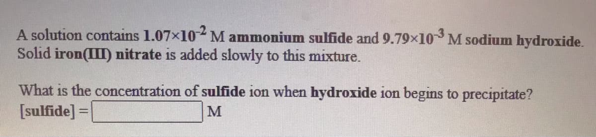 A solution contains 1.07x10 M ammonium sulfide and 9.79x10 M sodium hydroxide.
Solid iron(III) nitrate is added slowly to this mixture.
What is the concentration of sulfide ion when hydroxide ion begins to precipitate?
[sulfide] =|
M
