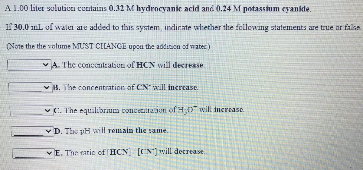 A 1.00 liter solution contains 0.32 M hydrocyanic acid and 0.24 M potassium cyanide.
If 30.0 mL of water are added to this system, indicate whether the following statements are true or false.
(Note the the volume MUST CHANGE upon the addition of water.)
v A. The concentration of HCN will decrease.
v B. The concentration of CN will increase.
vC. The equilibrium concentration of H;O will increase.
v D. The pH will remain the same.
v E. The ratio of [HCN] [CN]will decrease.
