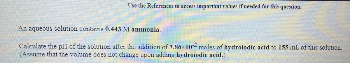 Use the References to access important values if needed for this question.
An aqueous solution contains 0.443 M ammonia.
Calculate the pH of the solution after the addition of 3.86×10 moles of hydroiodic acid to 155 mL of this solution.
(Assume that the volume does not change upon adding hydroiodic acid.)
