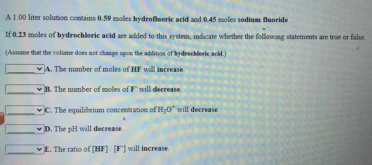 A 1.00 liter solution contains 0.59 moles hydrofluoric acid and 0.45 moles sodium fluoride.
If 0.23 moles of hydrochloric acid are added to this system, indicate whether the following statements are true or false.
(Assume that the volume does not change upon the addition of hydrochloric acid.)
v A. The number of moles of HF will increase.
v B. The number of moles of F will decrease.
v C. The equilibrium concentration of H;O will decrease.
v D. The pH will decrease.
v E. The ratio of [HF]/ [F] will increase.
