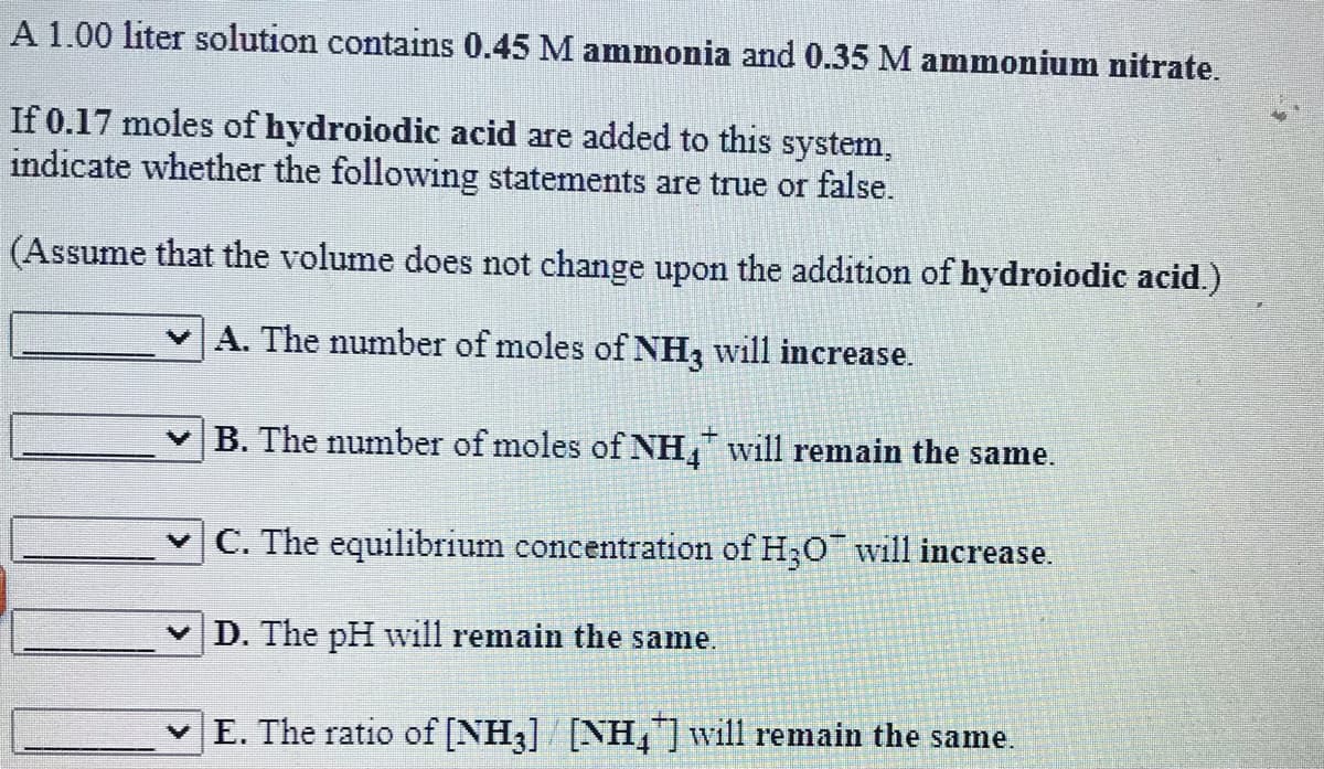A 1.00 liter solution contains 0.45 M ammonia and 0.35 M ammonium nitrate.
If 0.17 moles of hydroiodic acid are added to this system,
indicate whether the following statements are true or false.
(Assume that the volume does not change upon the addition of hydroiodic acid.)
A. The number of moles of NH, will increase.
B. The number of moles of NH, will remain the same.
v C. The equilibrium concentration of H;0 will increase.
D. The pH will remain the same.
E. The ratio of [NH3] [NH,]will remain the same.
