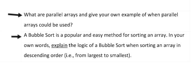 What are parallel arrays and give your own example of when parallel
arrays could be used?
A Bubble Sort is a popular and easy method for sorting an array. In your
own words, explain the logic of a Bubble Sort when sorting an array in
descending order (i.e., from largest to smallest).
