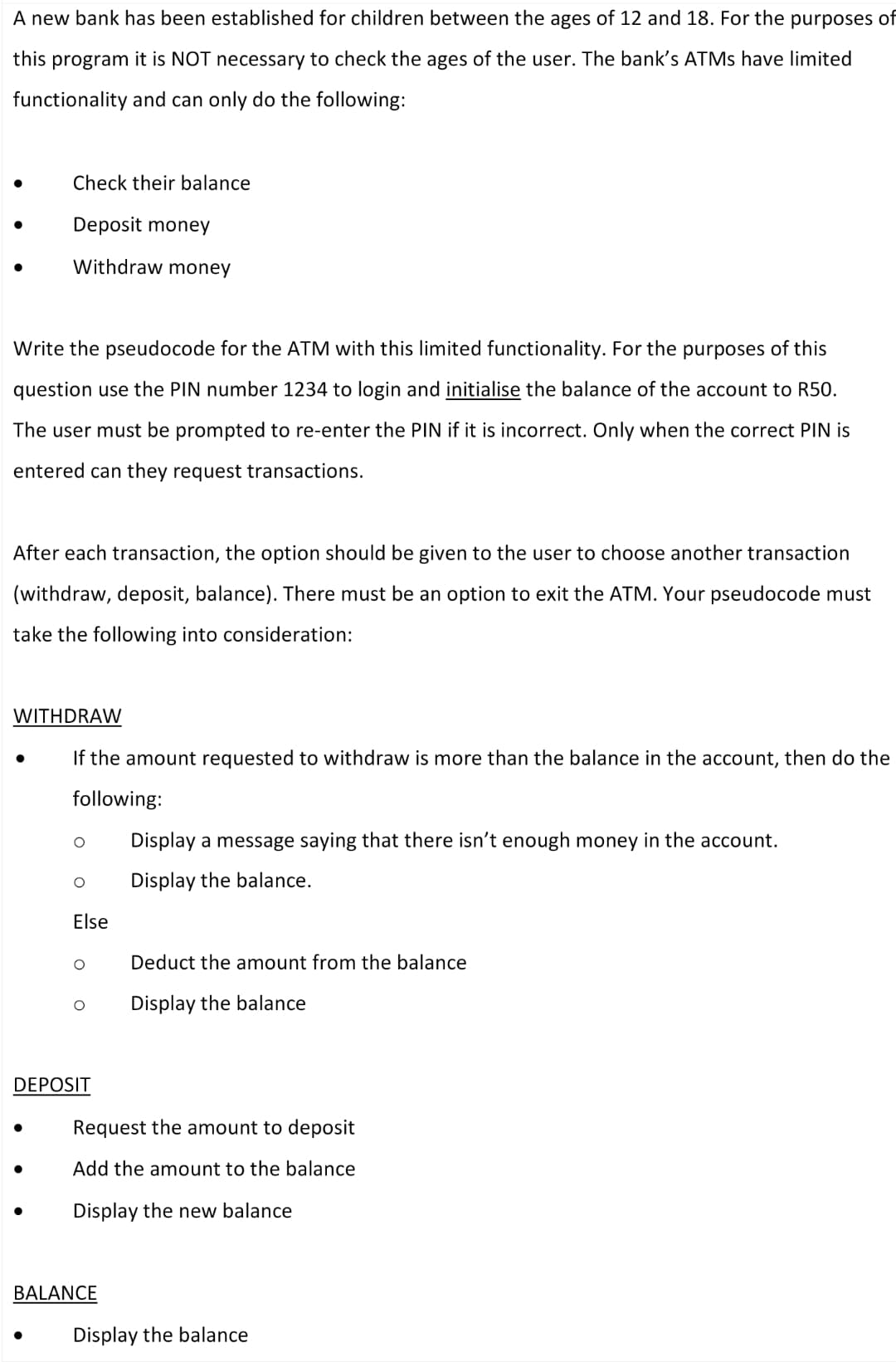 A new bank has been established for children between the ages of 12 and 18. For the purposes of
this program it is NOT necessary to check the ages of the user. The bank's ATMs have limited
functionality and can only do the following:
Check their balance
●
Deposit money
Withdraw money
Write the pseudocode for the ATM with this limited functionality. For the purposes of this
question use the PIN number 1234 to login and initialise the balance of the account to R50.
The user must be prompted to re-enter the PIN if it is incorrect. Only when the correct PIN is
entered can they request transactions.
After each transaction, the option should be given to the user to choose another transaction
(withdraw, deposit, balance). There must be an option to exit the ATM. Your pseudocode must
take the following into consideration:
WITHDRAW
If the amount requested to withdraw is more than the balance in the account, then do the
following:
Display a message saying that there isn't enough money in the account.
O
Display the balance.
Else
O
Deduct the amount from the balance
Display the balance
DEPOSIT
●
Request the amount to deposit
Add the amount to the balance
●
Display the new balance
BALANCE
Display the balance