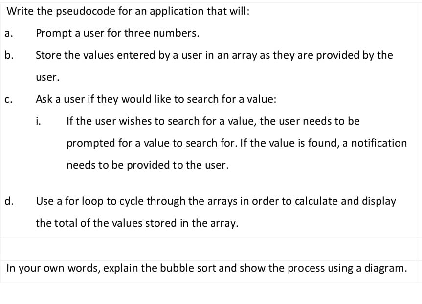 Write the pseudocode for an application that will:
а.
Prompt a user for three numbers.
b.
Store the values entered by a user in an array as they are provided by the
user.
С.
Ask a user if they would like to search for a value:
i.
If the user wishes to search for a value, the user needs to be
prompted for a value to search for. If the value is found, a notification
needs to be provided to the user.
d.
Use a for loop to cycle through the arrays in order to calculate and display
the total of the values stored in the array.
In your own words, explain the bubble sort and show the process using a diagram.
