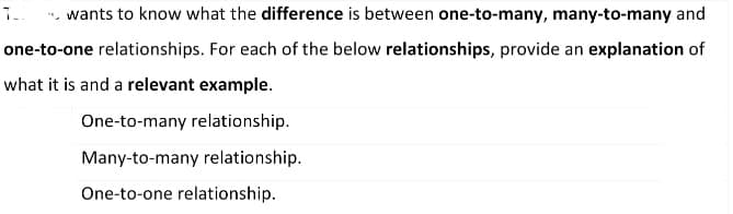 TU wants to know what the difference is between one-to-many, many-to-many and
one-to-one relationships. For each of the below relationships, provide an explanation of
what it is and a relevant example.
One-to-many relationship.
Many-to-many relationship.
One-to-one relationship.