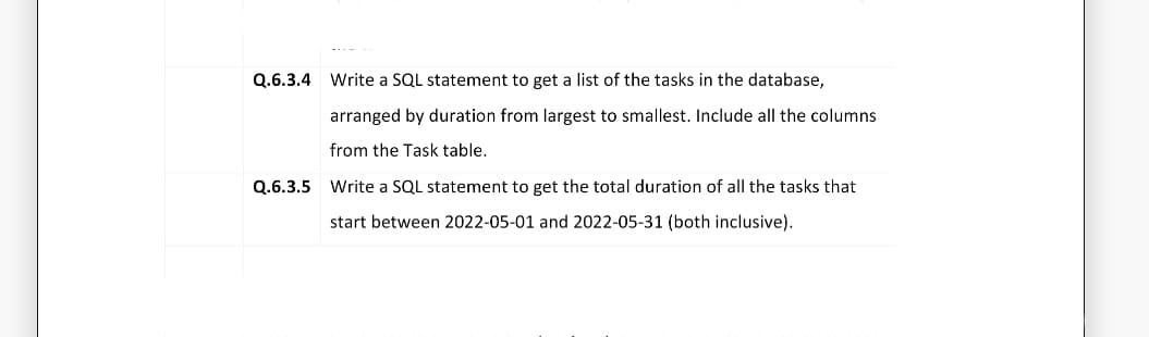 Q.6.3.4
Write a SQL statement to get a list of the tasks in the database,
arranged by duration from largest to smallest. Include all the columns
from the Task table.
Q.6.3.5 Write a SQL statement to get the total duration of all the tasks that
start between 2022-05-01 and 2022-05-31 (both inclusive).