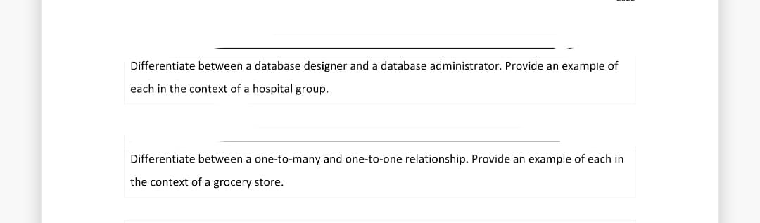 Differentiate between a database designer and a database administrator. Provide an example of
each in the context of a hospital group.
Differentiate between a one-to-many and one-to-one relationship. Provide an example of each in
the context of a grocery store.