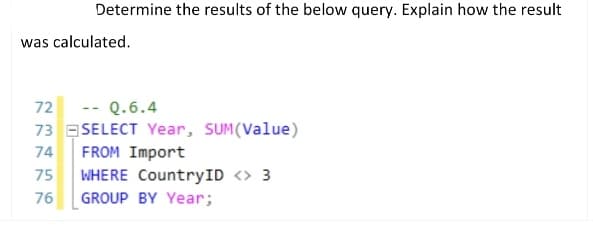 Determine the results of the below query. Explain how the result
was calculated.
72
Q.6.4
73 SELECT Year, SUM(Value)
74
FROM Import
75 WHERE CountryID <> 3
GROUP BY Year;
76