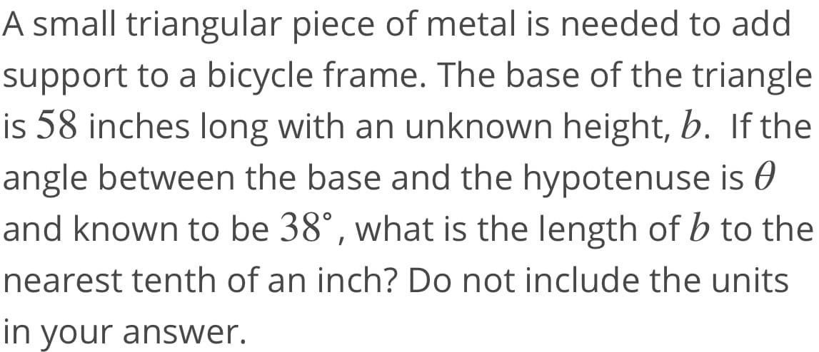 A small triangular piece of metal is needed to add
support to a bicycle frame. The base of the triangle
is 58 inches long with an unknown height, b. If the
angle between the base and the hypotenuse is 0
and known to be 38°, what is the length of b to the
nearest tenth of an inch? Do not include the units
in your answer.
