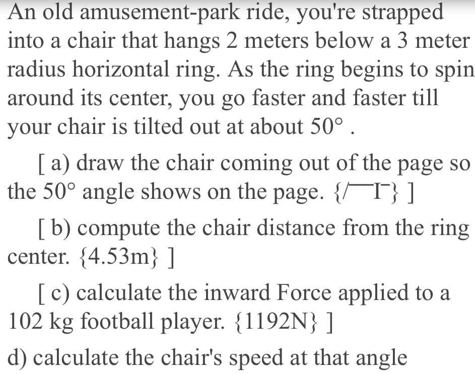 An old amusement-park ride, you're strapped
into a chair that hangs 2 meters below a 3 meter
radius horizontal ring. As the ring begins to spin
around its center, you go faster and faster till
your chair is tilted out at about 50° .
[ a) draw the chair coming out of the page so
the 50° angle shows on the page. {/T} ]
[b) compute the chair distance from the ring
center. {4.53m} ]
[c) calculate the inward Force applied to a
102 kg football player. {1192N} ]
d) calculate the chair's speed at that angle
